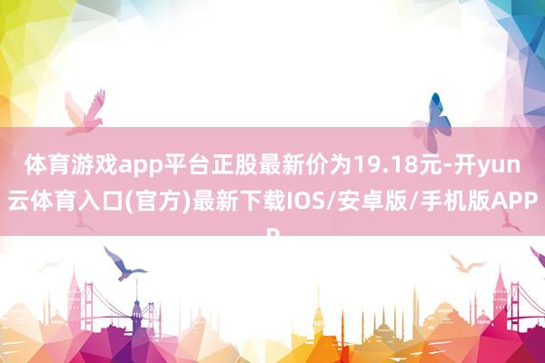 体育游戏app平台正股最新价为19.18元-开yun云体育入口(官方)最新下载IOS/安卓版/手机版APP