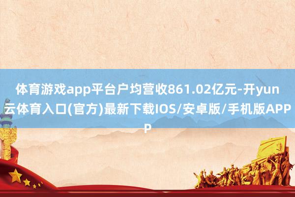 体育游戏app平台户均营收861.02亿元-开yun云体育入口(官方)最新下载IOS/安卓版/手机版APP