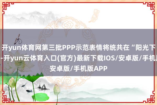 开yun体育网第三批PPP示范表情将统共在“阳光下”初始-开yun云体育入口(官方)最新下载IOS/安卓版/手机版APP