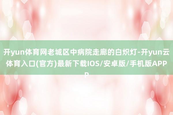 开yun体育网老城区中病院走廊的白炽灯-开yun云体育入口(官方)最新下载IOS/安卓版/手机版APP