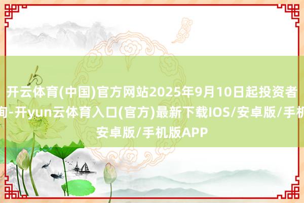 开云体育(中国)官方网站2025年9月10日起投资者不错查询-开yun云体育入口(官方)最新下载IOS/安卓版/手机版APP
