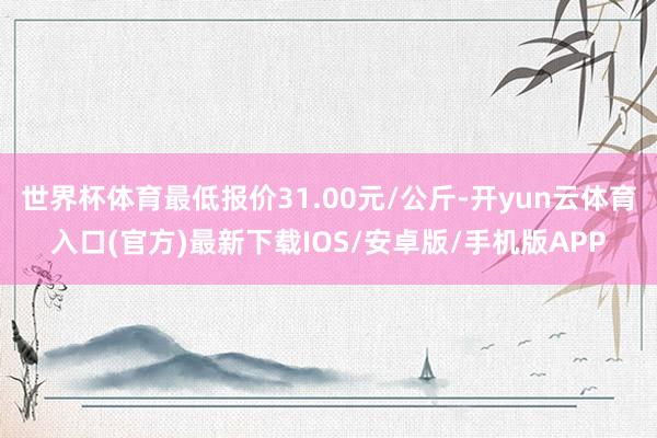 世界杯体育最低报价31.00元/公斤-开yun云体育入口(官方)最新下载IOS/安卓版/手机版APP