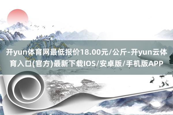 开yun体育网最低报价18.00元/公斤-开yun云体育入口(官方)最新下载IOS/安卓版/手机版APP