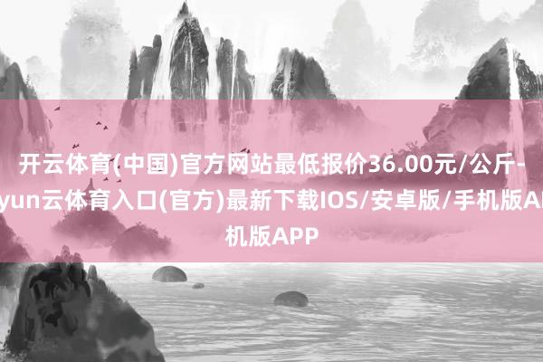 开云体育(中国)官方网站最低报价36.00元/公斤-开yun云体育入口(官方)最新下载IOS/安卓版/手机版APP