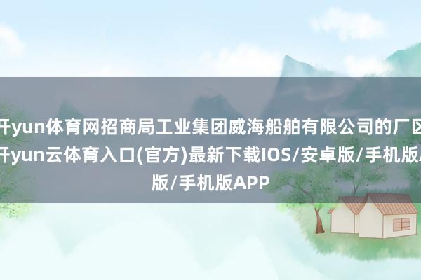 开yun体育网招商局工业集团威海船舶有限公司的厂区内-开yun云体育入口(官方)最新下载IOS/安卓版/手机版APP
