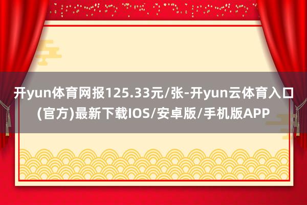 开yun体育网报125.33元/张-开yun云体育入口(官方)最新下载IOS/安卓版/手机版APP