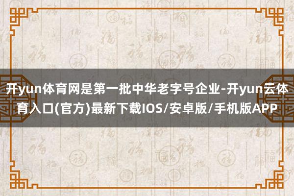 开yun体育网是第一批中华老字号企业-开yun云体育入口(官方)最新下载IOS/安卓版/手机版APP