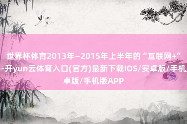 世界杯体育2013年—2015年上半年的“互联网+”行情中-开yun云体育入口(官方)最新下载IOS/安卓版/手机版APP