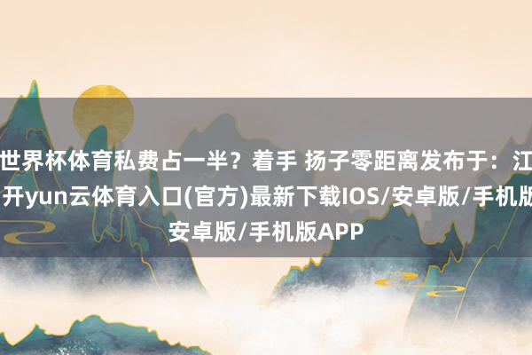 世界杯体育私费占一半？着手 扬子零距离发布于：江苏省-开yun云体育入口(官方)最新下载IOS/安卓版/手机版APP