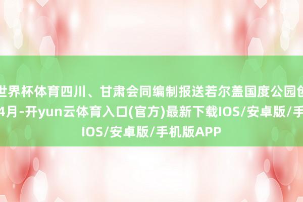 世界杯体育四川、甘肃会同编制报送若尔盖国度公园创建决策；4月-开yun云体育入口(官方)最新下载IOS/安卓版/手机版APP