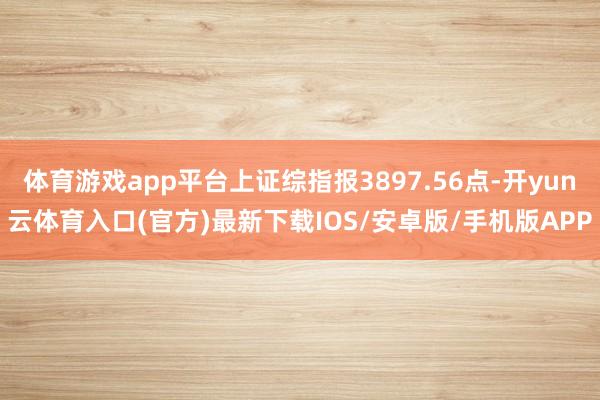 体育游戏app平台上证综指报3897.56点-开yun云体育入口(官方)最新下载IOS/安卓版/手机版APP