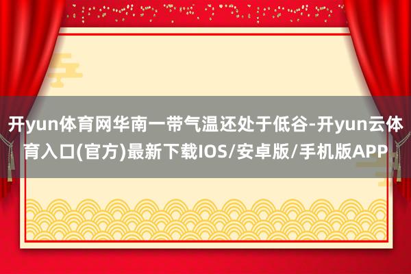 开yun体育网华南一带气温还处于低谷-开yun云体育入口(官方)最新下载IOS/安卓版/手机版APP