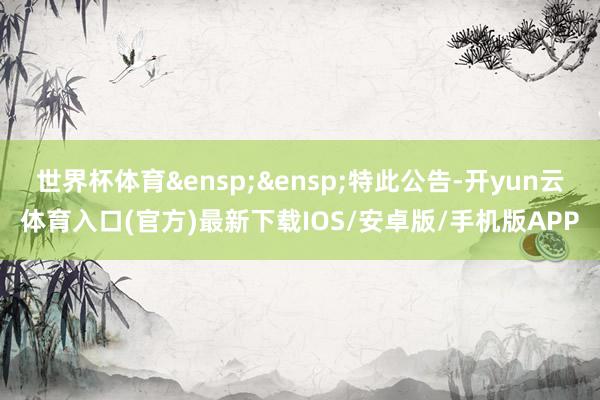 世界杯体育&ensp;&ensp;特此公告-开yun云体育入口(官方)最新下载IOS/安卓版/手机版APP