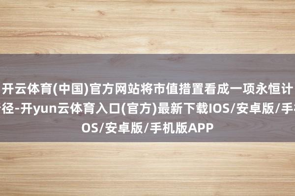 开云体育(中国)官方网站将市值措置看成一项永恒计谋措置行径-开yun云体育入口(官方)最新下载IOS/安卓版/手机版APP