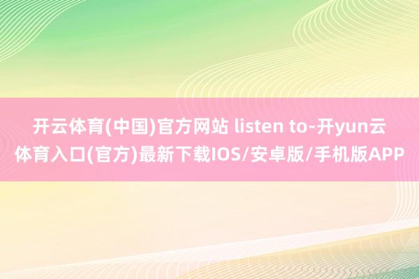 开云体育(中国)官方网站 listen to-开yun云体育入口(官方)最新下载IOS/安卓版/手机版APP