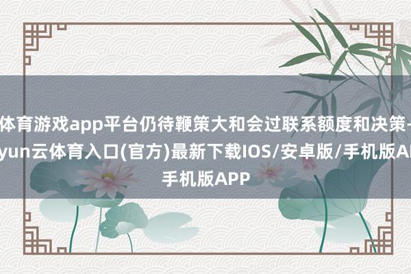 体育游戏app平台仍待鞭策大和会过联系额度和决策-开yun云体育入口(官方)最新下载IOS/安卓版/手机版APP