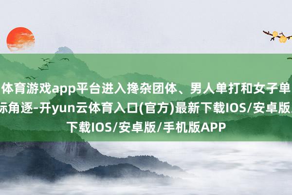 体育游戏app平台进入搀杂团体、男人单打和女子单打三个神色标角逐-开yun云体育入口(官方)最新下载IOS/安卓版/手机版APP