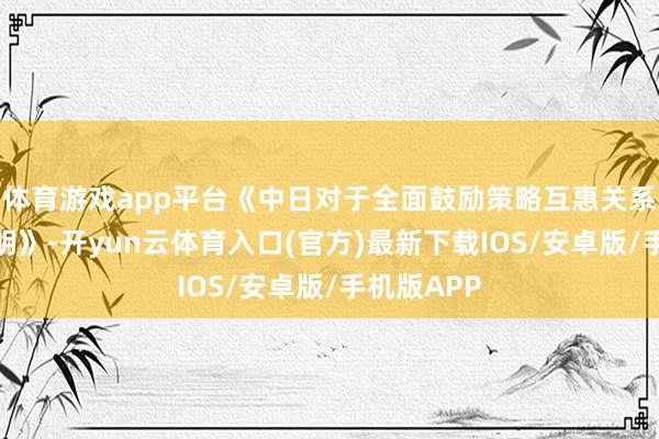 体育游戏app平台《中日对于全面鼓励策略互惠关系的长入声明》-开yun云体育入口(官方)最新下载IOS/安卓版/手机版APP