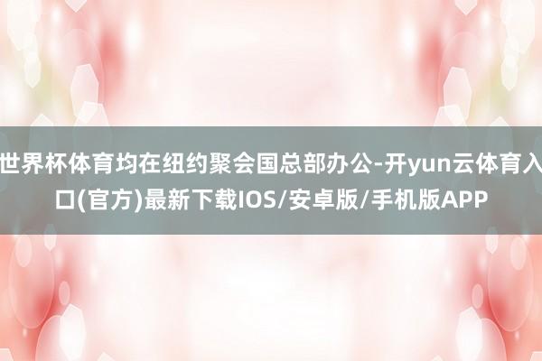 世界杯体育均在纽约聚会国总部办公-开yun云体育入口(官方)最新下载IOS/安卓版/手机版APP