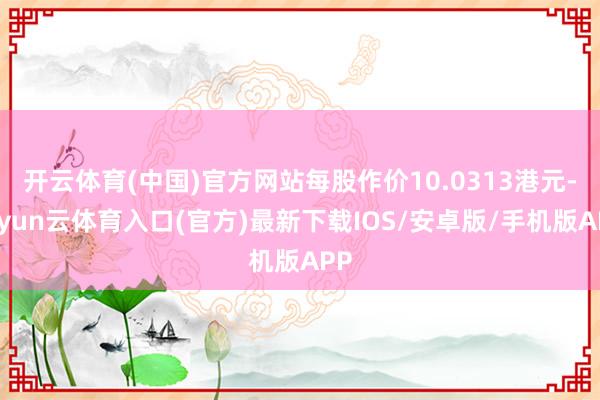 开云体育(中国)官方网站每股作价10.0313港元-开yun云体育入口(官方)最新下载IOS/安卓版/手机版APP