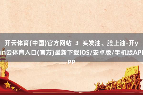 开云体育(中国)官方网站 3 头发油、脸上油-开yun云体育入口(官方)最新下载IOS/安卓版/手机版APP