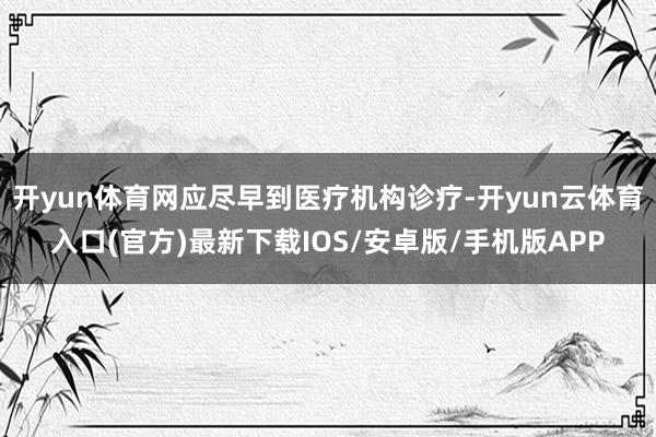 开yun体育网应尽早到医疗机构诊疗-开yun云体育入口(官方)最新下载IOS/安卓版/手机版APP