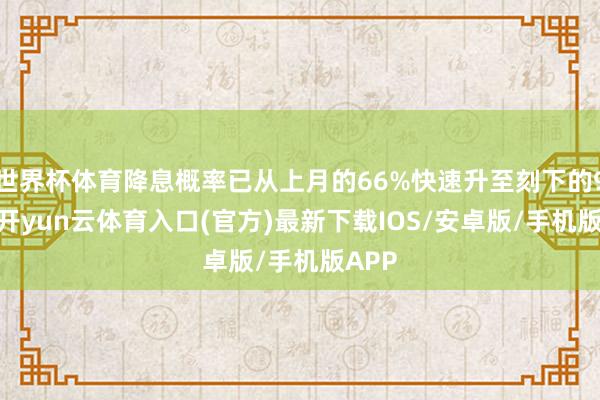 世界杯体育降息概率已从上月的66%快速升至刻下的90%-开yun云体育入口(官方)最新下载IOS/安卓版/手机版APP