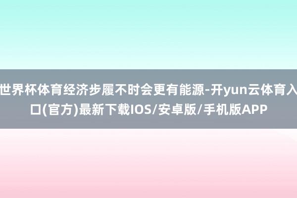 世界杯体育经济步履不时会更有能源-开yun云体育入口(官方)最新下载IOS/安卓版/手机版APP