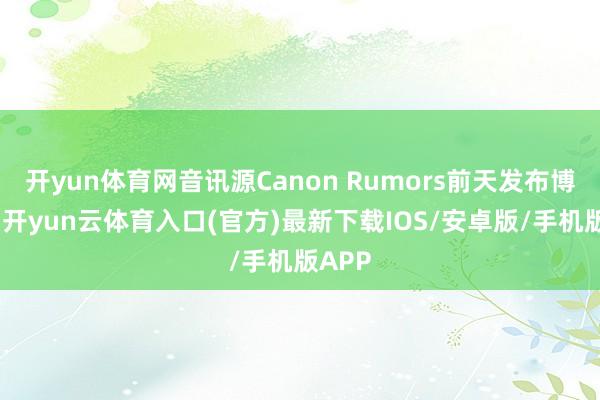开yun体育网音讯源Canon Rumors前天发布博文称-开yun云体育入口(官方)最新下载IOS/安卓版/手机版APP