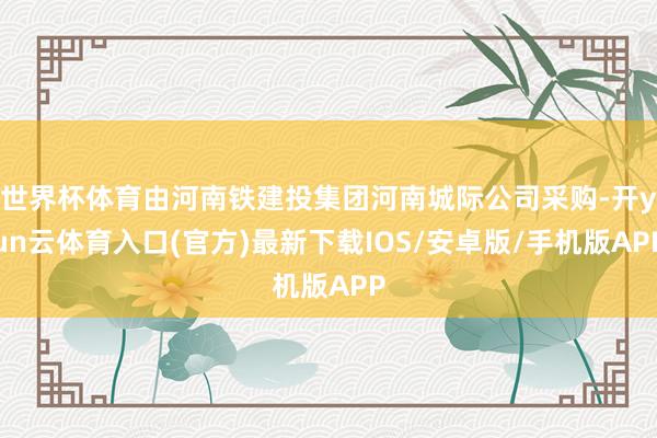 世界杯体育由河南铁建投集团河南城际公司采购-开yun云体育入口(官方)最新下载IOS/安卓版/手机版APP