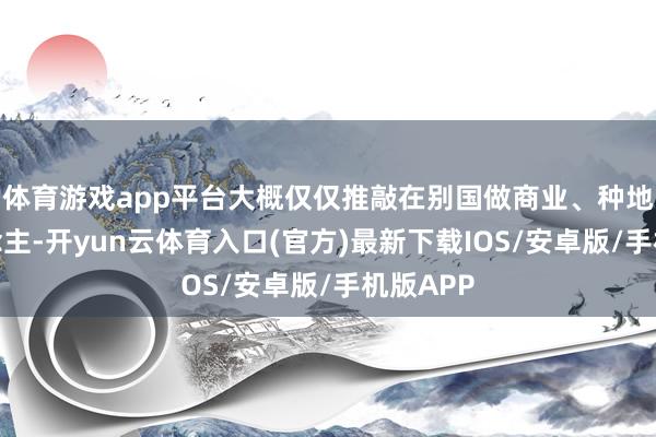 体育游戏app平台大概仅仅推敲在别国做商业、种地的东说念主-开yun云体育入口(官方)最新下载IOS/安卓版/手机版APP