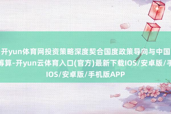 开yun体育网投资策略深度契合国度政策导向与中国迁徙发展筹算-开yun云体育入口(官方)最新下载IOS/安卓版/手机版APP