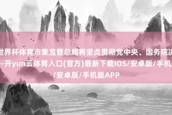 世界杯体育市集监管总局将坚贞贯彻党中央、国务院决策部署-开yun云体育入口(官方)最新下载IOS/安卓版/手机版APP