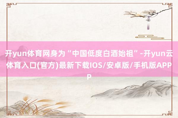开yun体育网身为“中国低度白酒始祖”-开yun云体育入口(官方)最新下载IOS/安卓版/手机版APP