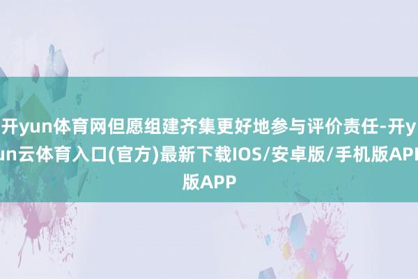 开yun体育网但愿组建齐集更好地参与评价责任-开yun云体育入口(官方)最新下载IOS/安卓版/手机版APP
