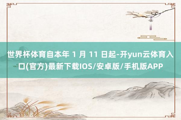 世界杯体育自本年 1 月 11 日起-开yun云体育入口(官方)最新下载IOS/安卓版/手机版APP