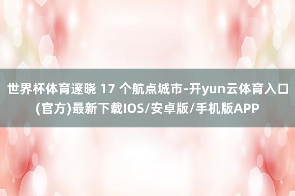 世界杯体育邃晓 17 个航点城市-开yun云体育入口(官方)最新下载IOS/安卓版/手机版APP